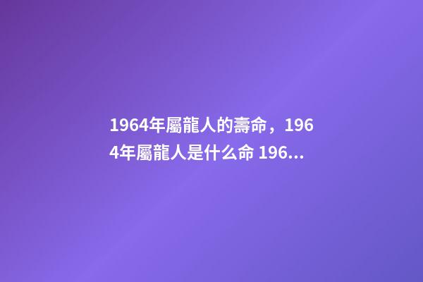1964年屬龍人的壽命，1964年屬龍人是什么命 1964年屬龍人三大劫難，屬龍女1964年一生的命運-第1張-觀點-玄機派